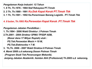 Pengalaman Kerja Industri: 12 Tahun
1. 8 Th, Th.1976 - 1984 Staf Rekayasa PT.Timah
2. 2 Th, Th.1989 - 1991 Ka.Dok Kapal Keruk PT.Timah Tbk
3. 1 Th, Th.1991 - 1992 Ka.Penerimaan Barang Logistik . PT.Timah Tbk
4. 8 bulan, Th.1993 Ka.Perawatan Kapal Keruk .PT.Timah Tbk
Pengalaman Jabatan Pendidikan :
1. Th.1994 - 2006 Wakil Direktur .I Polman Timah
2.Th.2001 - 2004 Direktur SPMU TPSDP ADB,
(Besar dana 17 Milyar Rupiah) utuk :
PS.Tek.Perawatan Mesin = 10 M,
PS.Tek.Elektronika = 7 M.
3. Th,Th. 2006 - 2007 Wakil Direktur.II Polman Timah
4. Maret 2008 s.d sekarang Dosen Polman Timah
(Program Studi Tek.Perancangan Mekanik).
Jenjang Jabatan Akademik: Asisten Ahli (Profesional) Th.2005 s.d sekarang.
 
