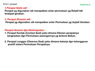 Ems1, perapat
1.Perapat Statis adl:
Perapat yg digunakan utk merapatkan antar permukaan yg Relatif tdk
terdapat gerakan.
2. Perapat Dinamis adl:
Perapat yg digunakan utk merapatkan antar Permukaan yg terjadi Gerakan.
Perapat dinamis dpt dikelompokan :
1. Perapat Kontak (Contact Seal) yaitu dimana Elemen perapatnya
bergesekan dgn Permukaan pasangannya yg terkena Beban.
2. Perapat Longgar (Clearnce Seal) yaitu dimana bekerja dgn kelonggaran
positif antara Permukaan Perapatnya.
Kuliah ke 5
 