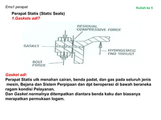Ems1 perapat
Perapat Statis (Static Seals)
1.Gaskets adl?
Gasket adl:
Perapat Statis utk menahan cairan, benda padat, dan gas pada seluruh jenis
mesin, Bejana dan Sistem Perpipaan dan dpt beroperasi di bawah beraneka
ragam kondisi Pelayanan.
Dan Gasket normalnya ditempatkan diantara benda kaku dan biasanya
merapatkan permukaan logam.
Kuliah ke 5
 