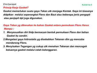 Ems1perapat.
Prinsip Kerja Gasket?
Gasket memerlukan suatu gaya Tekan utk menjaga Kontak. Gaya ini biasanya
didptkan melalui seperangkat Flens dan Baut atau beberapa jenis pengapit
atau penjepit dpt juga digunakan.
Gaya Tekan yg dikenakan ke bahan Gasket antara permukaan Flens Harus
Mampu :
1. Menyesuaikan diri thdp bermacam bentuk permukaan Flens dan bahan
Gasket itu sendiri.
2.Mengatasi gaya hidrostatis yg disebabkan Tekanan dlm yg mencoba
mendorong Flens.
3. Menyisakan Tegangan yg cukup utk menahan Tekanan dan mencegah
keluarnya gasket melalui celah kelonggaran.
Kuliah ke 5
 