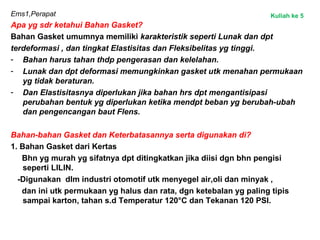 Ems1,Perapat
Apa yg sdr ketahui Bahan Gasket?
Bahan Gasket umumnya memiliki karakteristik seperti Lunak dan dpt
terdeformasi , dan tingkat Elastisitas dan Fleksibelitas yg tinggi.
- Bahan harus tahan thdp pengerasan dan kelelahan.
- Lunak dan dpt deformasi memungkinkan gasket utk menahan permukaan
yg tidak beraturan.
- Dan Elastisitasnya diperlukan jika bahan hrs dpt mengantisipasi
perubahan bentuk yg diperlukan ketika mendpt beban yg berubah-ubah
dan pengencangan baut Flens.
Bahan-bahan Gasket dan Keterbatasannya serta digunakan di?
1. Bahan Gasket dari Kertas
Bhn yg murah yg sifatnya dpt ditingkatkan jika diisi dgn bhn pengisi
seperti LILIN.
-Digunakan dlm industri otomotif utk menyegel air,oli dan minyak ,
dan ini utk permukaan yg halus dan rata, dgn ketebalan yg paling tipis
sampai karton, tahan s.d Temperatur 120°C dan Tekanan 120 PSI.
Kuliah ke 5
 