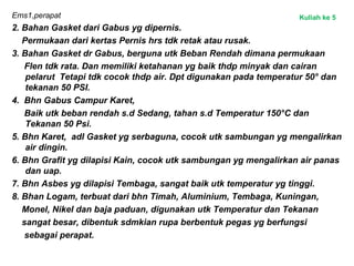 Ems1,perapat
2. Bahan Gasket dari Gabus yg dipernis.
Permukaan dari kertas Pernis hrs tdk retak atau rusak.
3. Bahan Gasket dr Gabus, berguna utk Beban Rendah dimana permukaan
Flen tdk rata. Dan memiliki ketahanan yg baik thdp minyak dan cairan
pelarut Tetapi tdk cocok thdp air. Dpt digunakan pada temperatur 50° dan
tekanan 50 PSI.
4. Bhn Gabus Campur Karet,
Baik utk beban rendah s.d Sedang, tahan s.d Temperatur 150°C dan
Tekanan 50 Psi.
5. Bhn Karet, adl Gasket yg serbaguna, cocok utk sambungan yg mengalirkan
air dingin.
6. Bhn Grafit yg dilapisi Kain, cocok utk sambungan yg mengalirkan air panas
dan uap.
7. Bhn Asbes yg dilapisi Tembaga, sangat baik utk temperatur yg tinggi.
8. Bhan Logam, terbuat dari bhn Timah, Aluminium, Tembaga, Kuningan,
Monel, Nikel dan baja paduan, digunakan utk Temperatur dan Tekanan
sangat besar, dibentuk sdmkian rupa berbentuk pegas yg berfungsi
sebagai perapat.
Kuliah ke 5
 