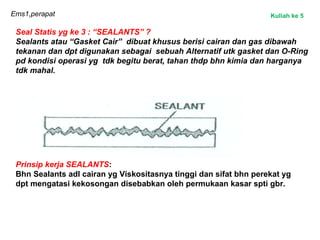 Ems1,perapat
Seal Statis yg ke 3 : “SEALANTS” ?
Sealants atau “Gasket Cair” dibuat khusus berisi cairan dan gas dibawah
tekanan dan dpt digunakan sebagai sebuah Alternatif utk gasket dan O-Ring
pd kondisi operasi yg tdk begitu berat, tahan thdp bhn kimia dan harganya
tdk mahal.
Prinsip kerja SEALANTS:
Bhn Sealants adl cairan yg Viskositasnya tinggi dan sifat bhn perekat yg
dpt mengatasi kekosongan disebabkan oleh permukaan kasar spti gbr.
Kuliah ke 5
 