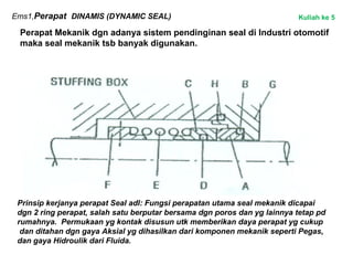 Ems1,Perapat DINAMIS (DYNAMIC SEAL)
Perapat Mekanik dgn adanya sistem pendinginan seal di Industri otomotif
maka seal mekanik tsb banyak digunakan.
Prinsip kerjanya perapat Seal adl: Fungsi perapatan utama seal mekanik dicapai
dgn 2 ring perapat, salah satu berputar bersama dgn poros dan yg lainnya tetap pd
rumahnya. Permukaan yg kontak disusun utk memberikan daya perapat yg cukup
dan ditahan dgn gaya Aksial yg dihasilkan dari komponen mekanik seperti Pegas,
dan gaya Hidroulik dari Fluida.
Kuliah ke 5
 