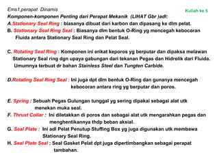 Ems1,perapat Dinamis
Komponen-komponen Penting dari Perapat Mekanik (LIHAT Gbr )adl:
A.Stationary Seal Ring : biasanya dibuat dari karbon dan dipasang ke dlm pelat.
B. Stationary Seal Ring Seal : Biasanya dlm bentuk O-Ring yg mencegah kebocoran
Fluida antara Stationary Seal Ring dan Pelat Seal.
C. Rotating Seal Ring : Komponen ini erikat keporos yg berputar dan dipaksa melawan
Stationary Seal ring dgn upaya gabungan dari tekanan Pegas dan Hidrolik dari Fluida.
Umumnya terbuat dr bahan Stainless Steel dan Tungten Carbide.
D.Rotating Seal Ring Seal : Ini juga dpt dlm bentuk O-Ring dan gunanya mencegah
kebocoran antara ring yg berputar dan poros.
E. Spring : Sebuah Pegas Gulungan tunggal yg sering dipakai sebagai alat utk
menekan muka seal.
F. Thrust Collar : Ini diletakkan di poros dan sebagai alat utk mengarahkan pegas dan
menghentikannya thdp beban aksial.
G. Seal Plate : Ini adl Pelat Penutup Stuffing Box yg juga digunakan utk membawa
Stationary Seal Ring.
H. Seal Plate Seal : Seal Gasket Pelat dpt juga dipertimbangkan sebagai perapat
tambahan.
Kuliah ke 5
 