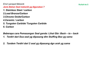 Ems1,perapat Mekanik
Jenis Bahan Seal mekanik yg digunakan ?
1. Stainless Steel / carbon
2.Lead Bronze/Carbon
3.Chrome Oxide/Carbon
4.Ceramic / carbon
5. Tungsten Carbide/ Tungsten Carbide
6. Carbon
Beberapa cara Pemasangan Seal ganda: Lihat Gbr: Back – to – back
1. Terdiri dari Dua seal yg dipasang dlm Stuffing Box yg sama
2. Tandem Terdiri dari 2 seal yg dipasang dgn arah yg sama
Kuliah ke 5
 