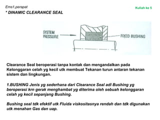 Ems1,perapat
* DINAMIC CLEARANCE SEAL
Clearance Seal beroperasi tanpa kontak dan mengandalkan pada
Kelonggaran celah yg kecil utk membuat Tekanan turun antaran tekanan
sistem dan lingkungan.
1.BUSHING Jenis yg sederhana dari Clearance Seal adl Bushing yg
beroperasi krn gerak menghambat yg diterima oleh sebuah kelonggaran
celah yg kecil sepanjang Bushing.
Bushing seal tdk efektif utk Fluida viskositasnya rendah dan tdk digunakan
utk menahan Gas dan uap.
Kuliah ke 5
 