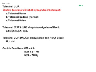 Ems.1-1-10
Toleransi ULIR
Sistem Toleransi utk ULIR terbagi dlm 3 kelompok:
a.Toleransi Kasar
b.Toleransi Sedang (normal)
c.Toleransi Halus
Toleransi ULIR LUAR: dinyatakan dgn huruf Kecil:
a,b,c,d,e,f,g,h, dsb,
Toleransi ULIR DALAM: dinayatakan dgn Huruf Besar:
G,H dsb
Contoh Penulisan:M28 – 4 h
M24 x 2 – 7H
M24 – 7H/8g
Ke 1
 