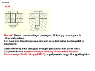 Ems.1.1-23
MUR
Mur adl: Elemen mesin sebagai pasangan Ulir luar yg umumnya sdh
dinormalisasikan.
Seri juga Mur dibuat langsung pd salah satu dari kedua bagian pelat yg
disambung.
Gerak Mur thdp baut dianggap sebagai gerak putar dan gerak lurus,
Utk pemeriksaan konstruksi hanya dihitung berdasarkan Tekanan
Permukaan pd Profil Ulirnya (EMS.3), shg diperoleh tinggi Mur yg diinginkan.
 