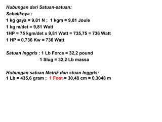 Hubungan dari Satuan-satuan:
Sebaliknya :
1 kg gaya = 9,81 N ; 1 kgm = 9,81 Joule
1 kg m/det = 9,81 Watt
1HP = 75 kgm/det x 9,81 Watt = 735,75 = 736 Watt
1 HP = 0,736 Kw = 736 Watt
Satuan Inggris : 1 Lb Force = 32,2 pound
1 Slug = 32,2 Lb massa
Hubungan satuan Metrik dan stuan Inggris:
1 Lb = 435,6 gram ; 1 Foot = 30,48 cm = 0,3048 m
 