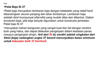 BHN
•Pelat Baja St 37
•Pelat baja merupakan lembaran baja dengan ketebalan yang relatif kecil
dibandingkan ukuran panjang dan lebar lembarnya. Lembaran baja
setelah dirol mumpunyai sifat-sifat yang mudah dilas dan dibentuk. Dalam
konstuksi baja, plat baja banyak digunakan untuk konstruksi jembatan.
Pelat baja St 37
•merupakan bahan bangunan yang sangat kuat dan liat dengan struktur
butir yang halus, dan dapat dilakukan pengerjaan dalam keadaan panas
maupun pengerjaan dingin. Arti dari St itu sendiri adalah singkatan dari
Steel (baja) sedangkan angka 37 berarti menunjukkan batas minimum
untuk kekuatan tarik 37 km/mm2.
 