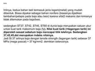 BHN
Intinya, kedua bahan tadi termasuk jenis logam(metal) yang mudah
dibentuk. Biasa dipakai sebagai bahan nonfero (biasanya dijadikan
tambahan/pelapis pada baja atau besi) karena sifat2 mekanis dan kimianya
tidak ditemukan pada baja/besi.
sedangkan ST37, ST42, ST45, ST60 di dunia baja merupakan satuan ukur
untuk kuat tarik maksimum baja (fy). Nilai kuat tarik (=tegangan tarik) ini
diperoleh sesaat sebelum baja mencapai titik lelehnya. Sedangkan
37,42,45,dst merupakan indeks nilainya.
Jadi St 37 artinya baja dengan tensile strength (tegangan tarik) sebesar 37
MPa (mega pascal) = 37 kg/mm2. demikian seterusnya.
 