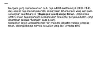 BHN
Mengapa yang dijadikan acuan mutu baja adalah kuat tariknya (St 37, St 45,
dst)..karena baja memang memiliki kemampuan tahanan tarik yang luar biasa,
sedangkan kuat tekannya (=tegangan tekan) sangat lemah. Oleh karena
sifat ini, maka baja digunakan sebagai salah satu unsur penyusun beton..(baja
dinamakan sebagai "tulangan" pada beton).
Komponen beton (agregat+semen+air) memiliki kekuatan yg baik terhadap
tekan, sedangkan baja memiliki kekuatan yang baik terhadap tarik.
 
