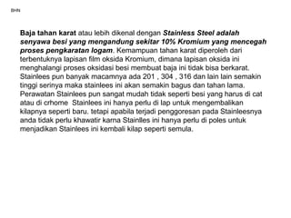 BHN
Baja tahan karat atau lebih dikenal dengan Stainless Steel adalah
senyawa besi yang mengandung sekitar 10% Kromium yang mencegah
proses pengkaratan logam. Kemampuan tahan karat diperoleh dari
terbentuknya lapisan film oksida Kromium, dimana lapisan oksida ini
menghalangi proses oksidasi besi membuat baja ini tidak bisa berkarat.
Stainlees pun banyak macamnya ada 201 , 304 , 316 dan lain lain semakin
tinggi serinya maka stainlees ini akan semakin bagus dan tahan lama.
Perawatan Stainlees pun sangat mudah tidak seperti besi yang harus di cat
atau di crhome Stainlees ini hanya perlu di lap untuk mengembalikan
kilapnya seperti baru. tetapi apabila terjadi penggoresan pada Stainleesnya
anda tidak perlu khawatir karna Stainlles ini hanya perlu di poles untuk
menjadikan Stainlees ini kembali kilap seperti semula.
 