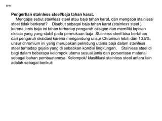 BHN
Pengertian stainless steel/baja tahan karat.
Mengapa sebut stainless steel atau baja tahan karat, dan mengapa stainless
steel tidak berkarat? Disebut sebagai baja tahan karat (stainless steel )
karena jenis baja ini tahan terhadap pengaruh oksigen dan memiliki lapisan
oksida yang yang stabil pada permukaan baja, Stainless steel bisa bertahan
dari pengaruh oksidasi karena mengandung unsur Chromiun lebih dari 10,5%,
unsur chromium ini yang merupakan pelindung utama baja dalam stainless
steel terhadap gejala yang di sebabkan kondisi lingkungan. Stainless steel di
bagi dalam beberapa kelompok utama sesuai jenis dan porsentase material
sebagai bahan pembuatannya. Kelompok/ klasifikasi stainless steel antara lain
adalah sebagai berikut:
 