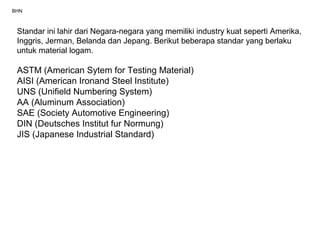 BHN
Standar ini lahir dari Negara-negara yang memiliki industry kuat seperti Amerika,
Inggris, Jerman, Belanda dan Jepang. Berikut beberapa standar yang berlaku
untuk material logam.
ASTM (American Sytem for Testing Material)
AISI (American Ironand Steel Institute)
UNS (Unifield Numbering System)
AA (Aluminum Association)
SAE (Society Automotive Engineering)
DIN (Deutsches Institut fur Normung)
JIS (Japanese Industrial Standard)
 