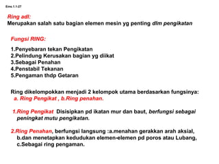 Ems.1.1-27
Ring adl:
Merupakan salah satu bagian elemen mesin yg penting dlm pengikatan
Fungsi RING:
1.Penyebaran tekan Pengikatan
2.Pelindung Kerusakan bagian yg diikat
3.Sebagai Penahan
4.Penstabil Tekanan
5.Pengaman thdp Getaran
Ring dikelompokkan menjadi 2 kelompok utama berdasarkan fungsinya:
a. Ring Pengikat , b.Ring penahan.
1.Ring Pengikat Disisipkan pd ikatan mur dan baut, berfungsi sebagai
peningkat mutu pengikatan.
2.Ring Penahan, berfungsi langsung :a.menahan gerakkan arah aksial,
b.dan menetapkan kedudukan elemen-elemen pd poros atau Lubang,
c.Sebagai ring pengaman.
 