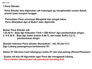 Ems.1.1-34
1.Pena Silinder
Pena Silinder bisa digunakan utk hubungan yg menghendaki suaian Sesak,
presisi (pas) maupun longgar.
Permukaan Pena umumnya Mengkilat dan sangat halus,
Pena dikerjakan dgn di Bubut atau digerinda
Bahan Pena Silinder adl:
1.St 50 K : Baja dgn Kekuatan Tarik = 500 N/mm² dgn pembentukan dingin.
2. 9 S 20 K : Baja dgn kadar karbon 0,09 %, dan kadar Sulfur 0,2 %,
pembentukan dingin
Standar toleransi Pena silinder ditunjukkan : m6, h8 dan h11;
Dgn Lubang pasangannya bertoleransi H7.
Selalu H7 dikrnkan hasil lobangnya selalu H7 dari alat potong (Remer/Peluasan)
Suaian m6 dan h8 digunakan agar Pena dpt menggesek lubang,
Pena silinder dikonstruksi utk pemakaian berulang kali.
 