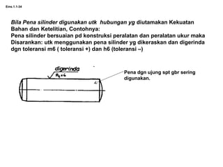 Ems.1.1-34
Bila Pena silinder digunakan utk hubungan yg diutamakan Kekuatan
Bahan dan Ketelitian, Contohnya:
Pena silinder bersuaian pd konstruksi peralatan dan peralatan ukur maka
Disarankan: utk menggunakan pena silinder yg dikeraskan dan digerinda
dgn toleransi m6 ( toleransi +) dan h6 (toleransi –)
Pena dgn ujung spt gbr sering
digunakan.
 