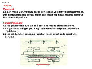Ems.1.1-40
PASAK
Pasak adl:
Elemen mesin penghubung poros dgn lubang yg sifatnya semi permanen.
Dan bentuk dasarnya berupa balok dari logam yg dibuat khusus menurut
kebutuhan /keperluan.
Fungsi Pasak adl:
1.Sebagai penyalur putaran dari poros ke lubang atau sebaliknya.
2.Pengaman hubungan poros dgn elemen transmisi putar (bila beban
berlebihan),
3.Sebagai dudukan pengarah (gerakan linear lurus) pada konstruksi
gerakan.
 