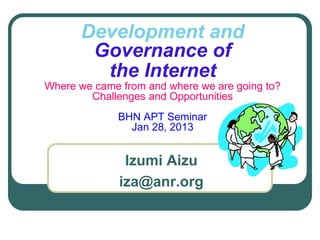 Development and
Governance of
the Internet
Where we came from and where we are going to?
Challenges and Opportunities
BHN APT Seminar
Jan 28, 2013
Izumi Aizu
iza@anr.org
 