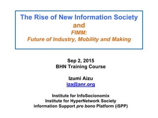 The Rise of New Information Society
and
FIMM:
Future of Industry, Mobility and Making
Sep 2, 2015
BHN Training Course
Izumi Aizu
iza@anr.org
Institute for InfoSocionomix
Institute for HyperNetwork Society
information Support pro bono Platform (iSPP)
 