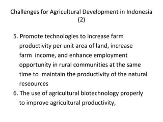 Challenges for Agricultural Development in Indonesia
(2)
5. Promote technologies to increase farm
productivity per unit area of land, increase
farm income, and enhance employment
opportunity in rural communities at the same
time to maintain the productivity of the natural
reseources
6. The use of agricultural biotechnology properly
to improve agricultural productivity,
 