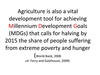 Agriculture is also a vital
development tool for achieving
Millennium Development Goals
(MDGs) that calls for halving by
2015 the share of people suffering
from extreme poverty and hunger
(World Bank, 2008
cit. Ferry and Gatehouse, 2009)
 