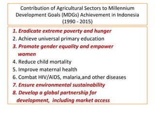 Contribution of Agricultural Sectors to Millennium
Development Goals (MDGs) Achievement in Indonesia
(1990 - 2015)
1. Eradicate extreme poverty and hunger
2. Achieve universal primary education
3. Promote gender equality and empower
women
4. Reduce child mortality
5. Improve maternal health
6. Combat HIV/AIDS, malaria,and other diseases
7. Ensure environmental sustainability
8. Develop a global partnership for
development, including market access
 