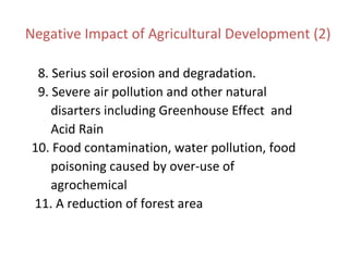 Negative Impact of Agricultural Development (2)
8. Serius soil erosion and degradation.
9. Severe air pollution and other natural
disarters including Greenhouse Effect and
Acid Rain
10. Food contamination, water pollution, food
poisoning caused by over-use of
agrochemical
11. A reduction of forest area
 
