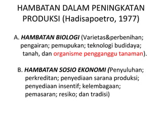 HAMBATAN DALAM PENINGKATAN
PRODUKSI (Hadisapoetro, 1977)
A. HAMBATAN BIOLOGI (Varietas&perbenihan;
pengairan; pemupukan; teknologi budidaya;
tanah, dan organisme pengganggu tanaman).
B. HAMBATAN SOSIO EKONOMI (Penyuluhan;
perkreditan; penyediaan sarana produksi;
penyediaan insentif; kelembagaan;
pemasaran; resiko; dan tradisi)
 