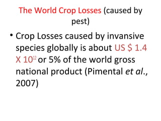 The World Crop Losses (caused by
pest)
• Crop Losses caused by invansive
species globally is about US $ 1.4
X 1012
or 5% of the world gross
national product (Pimental et al.,
2007)
 