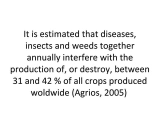 It is estimated that diseases,
insects and weeds together
annually interfere with the
production of, or destroy, between
31 and 42 % of all crops produced
woldwide (Agrios, 2005)
 
