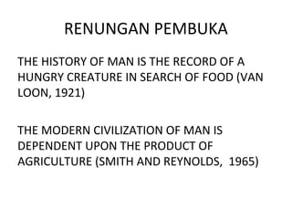 RENUNGAN PEMBUKA
THE HISTORY OF MAN IS THE RECORD OF A
HUNGRY CREATURE IN SEARCH OF FOOD (VAN
LOON, 1921)
THE MODERN CIVILIZATION OF MAN IS
DEPENDENT UPON THE PRODUCT OF
AGRICULTURE (SMITH AND REYNOLDS, 1965)
 