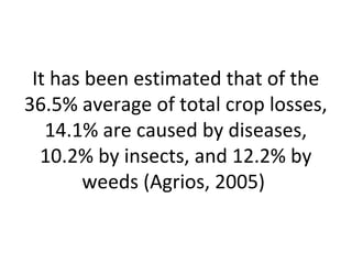 It has been estimated that of the
36.5% average of total crop losses,
14.1% are caused by diseases,
10.2% by insects, and 12.2% by
weeds (Agrios, 2005)
 
