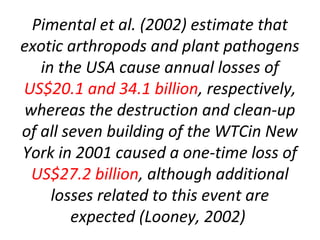 Pimental et al. (2002) estimate that
exotic arthropods and plant pathogens
in the USA cause annual losses of
US$20.1 and 34.1 billion, respectively,
whereas the destruction and clean-up
of all seven building of the WTCin New
York in 2001 caused a one-time loss of
US$27.2 billion, although additional
losses related to this event are
expected (Looney, 2002)
 