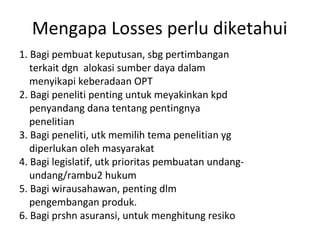 Mengapa Losses perlu diketahui
1. Bagi pembuat keputusan, sbg pertimbangan
terkait dgn alokasi sumber daya dalam
menyikapi keberadaan OPT
2. Bagi peneliti penting untuk meyakinkan kpd
penyandang dana tentang pentingnya
penelitian
3. Bagi peneliti, utk memilih tema penelitian yg
diperlukan oleh masyarakat
4. Bagi legislatif, utk prioritas pembuatan undang-
undang/rambu2 hukum
5. Bagi wirausahawan, penting dlm
pengembangan produk.
6. Bagi prshn asuransi, untuk menghitung resiko
 