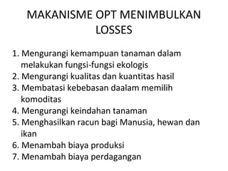MAKANISME OPT MENIMBULKAN
LOSSES
1. Mengurangi kemampuan tanaman dalam
melakukan fungsi-fungsi ekologis
2. Mengurangi kualitas dan kuantitas hasil
3. Membatasi kebebasan daalam memilih
komoditas
4. Mengurangi keindahan tanaman
5. Menghasilkan racun bagi Manusia, hewan dan
ikan
6. Menambah biaya produksi
7. Menambah biaya perdagangan
 