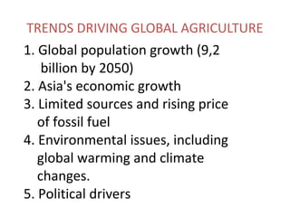 TRENDS DRIVING GLOBAL AGRICULTURE
1. Global population growth (9,2
billion by 2050)
2. Asia's economic growth
3. Limited sources and rising price
of fossil fuel
4. Environmental issues, including
global warming and climate
changes.
5. Political drivers
 