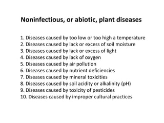 1. Diseases caused by too low or too high a temperature
2. Diseases caused by lack or excess of soil moisture
3. Diseases caused by lack or excess of light
4. Diseases caused by lack of oxygen
5. Diseases caused by air pollution
6. Diseases caused by nutrient deficiencies
7. Diseases caused by mineral toxicities
8. Diseases caused by soil acidity or alkalinity (pH)
9. Diseases caused by toxicity of pesticides
10. Diseases caused by improper cultural practices
Noninfectious, or abiotic, plant diseases
 
