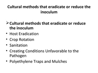 Cultural methods that eradicate or reduce the
inoculum
Cultural methods that eradicate or reduce
the inoculum
• Host Eradication
• Crop Rotation
• Sanitation
• Creating Conditions Unfavorable to the
Pathogen
• Polyethylene Traps and Mulches
 
