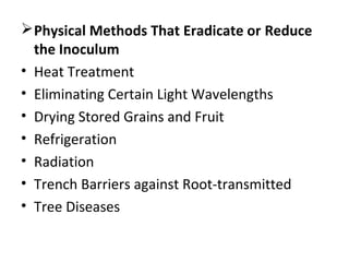 Physical Methods That Eradicate or Reduce
the Inoculum
• Heat Treatment
• Eliminating Certain Light Wavelengths
• Drying Stored Grains and Fruit
• Refrigeration
• Radiation
• Trench Barriers against Root-transmitted
• Tree Diseases
 