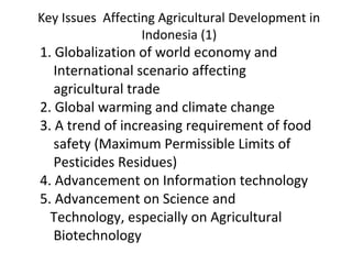 Key Issues Affecting Agricultural Development in
Indonesia (1)
1. Globalization of world economy and
International scenario affecting
agricultural trade
2. Global warming and climate change
3. A trend of increasing requirement of food
safety (Maximum Permissible Limits of
Pesticides Residues)
4. Advancement on Information technology
5. Advancement on Science and
Technology, especially on Agricultural
Biotechnology
 