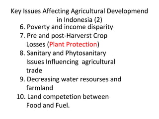 Key Issues Affecting Agricultural Developmend
in Indonesia (2)
6. Poverty and income disparity
7. Pre and post-Harverst Crop
Losses (Plant Protection)
8. Sanitary and Phytosanitary
Issues Influencing agricultural
trade
9. Decreasing water resourses and
farmland
10. Land competetion between
Food and Fuel.
 