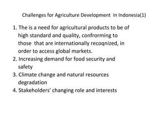 Challenges for Agriculture Development in Indonesia(1)
1. The is a need for agricultural products to be of
high standard and quality, confrorming to
those that are internationally recoqnized, in
order to access global markets.
2. Increasing demand for food security and
safety
3. Climate change and natural resources
degradation
4. Stakeholders' changing role and interests
 