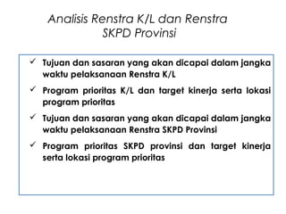  Tujuan dan sasaran yang akan dicapai dalam jangka
waktu pelaksanaan Renstra K/L
 Program prioritas K/L dan target kinerja serta lokasi
program prioritas
 Tujuan dan sasaran yang akan dicapai dalam jangka
waktu pelaksanaan Renstra SKPD Provinsi
 Program prioritas SKPD provinsi dan target kinerja
serta lokasi program prioritas
Analisis Renstra K/L dan Renstra
SKPD Provinsi
 