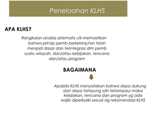 Penelaahan KLHS
APA KLHS?
Rangkaian analisis sistematis utk memastikan
bahwa prinsip pemb berkelanjutan telah
menjadi dasar dan terintegrasi dlm pemb
suatu wilayah, dan/atau kebijakan, rencana
dan/atau program
BAGAIMANA
Apabila KLHS menyatakan bahwa daya dukung
dan daya tampung sdh terlampaui maka
kebijakan, rencana dan program yg ada
wajib diperbaiki sesuai dg rekomendasi KLHS
 