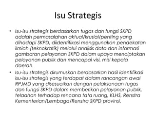 Isu Strategis
• Isu-isu strategis berdasarkan tugas dan fungsi SKPD
adalah permasalahan aktual/krusial/penting yang
dihadapi SKPD, diidentifikasi menggunakan pendekatan
ilmiah (teknokratik) melalui analisis data dan informasi
gambaran pelayanan SKPD dalam upaya menciptakan
pelayanan publik dan mencapai visi, misi kepala
daerah.
• Isu-isu strategis dirumuskan berdasarkan hasil identifikasi
isu-isu strategis yang terdapat dalam rancangan awal
RPJMD yang disesuaikan dengan pelaksanaan tugas
dan fungsi SKPD dalam memberikan pelayanan publik,
telaahan terhadap rencana tata ruang, KLHS, Renstra
Kementerian/Lembaga/Renstra SKPD provinsi.
 