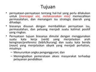 Tujuan
• pernyataan-pernyataan tentang hal-hal yang perlu dilakukan
untuk (mencapai visi, melaksanakan misi) memecahkan
permasalahan, dan menangani isu strategis daerah yang
dihadapi.
• biasanya disusun dengan membalikkan pernyataan isu,
permasalahan, dan peluang menjadi suatu kalimat positif
yang ringkas.
• Pernyataan tujuan biasanya dimulai dengan menggunakan
suatu kata kerja (verb) yang menjelaskan arah
keinginan/preferensi (lebih/kurang) dan suatu kata benda
(noun) yang menjelaskan obyek yang menjadi perhatian,
misalnya:
– Menurunkan angka pengangguran; dan
– Meningkatkan pemerataan akses masyarakat terhadap
pelayanan pendidikan
 