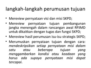langkah-langkah perumusan tujuan
• Mereview pernyataan visi dan misi SKPD;
• Mereview pernyataan tujuan pembangunan
jangka menengah dalam rancangan awal RPJMD
untuk dikaitkan dengan tugas dan fungsi SKPD;
• Mereview hasil perumusan isu-isu strategis SKPD;
• Merumuskan pernyataan tujuan dengan cara:
mendeskripsikan setiap pernyataan misi dalam
satu atau beberapa tujuan yang
menggambarkan kondisi atau keadaan yang
harus ada supaya pernyataan misi dapat
tercapai.
 